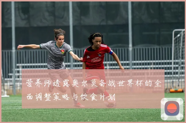 营养师透露奥尔莫备战世界杯的全面调整策略与饮食计划